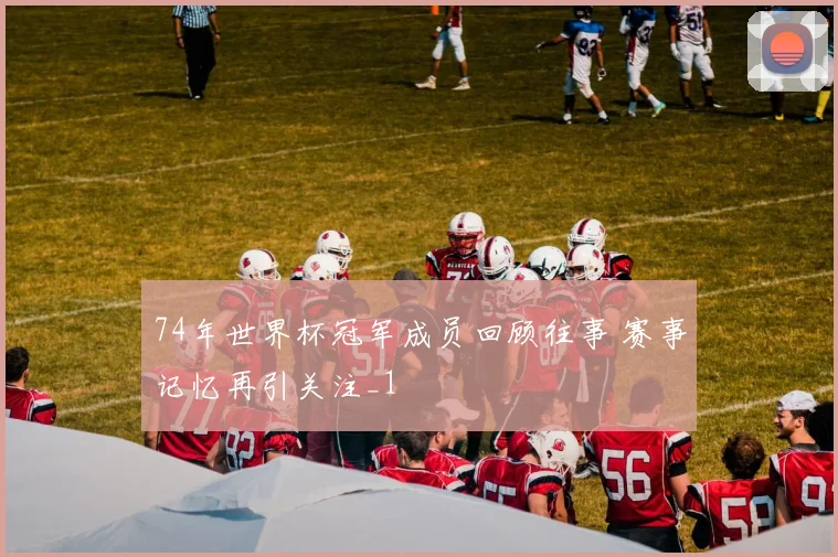 74年世界杯冠军成员回顾往事 赛事记忆再引关注_1