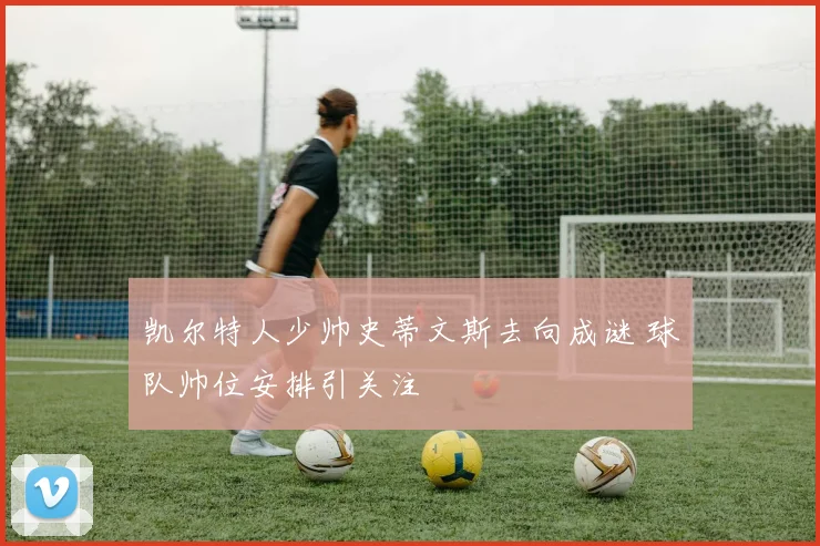凯尔特人少帅史蒂文斯去向成谜 球队帅位安排引关注
