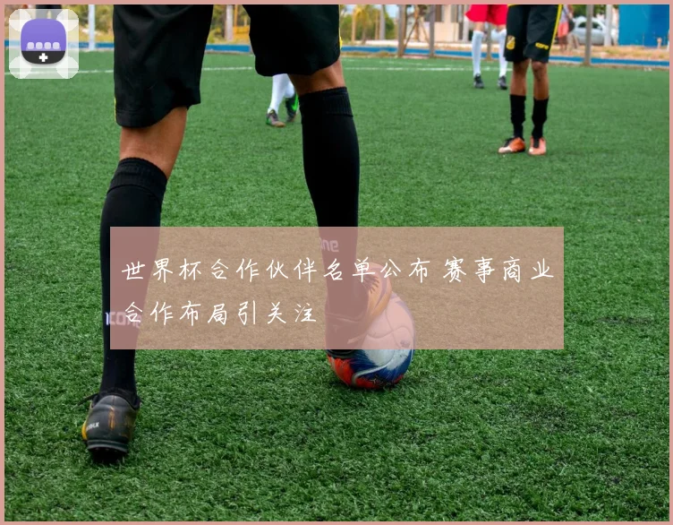 世界杯合作伙伴名单公布 赛事商业合作布局引关注