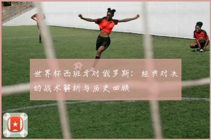 世界杯西班牙对俄罗斯：经典对决的战术解析与历史回顾