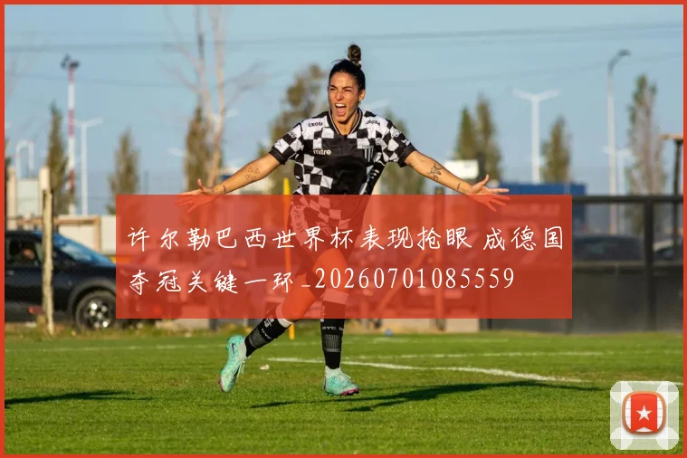 许尔勒巴西世界杯表现抢眼 成德国夺冠关键一环_20260701085559