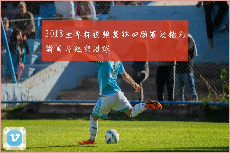 2018世界杯视频集锦回顾赛场精彩瞬间与经典进球