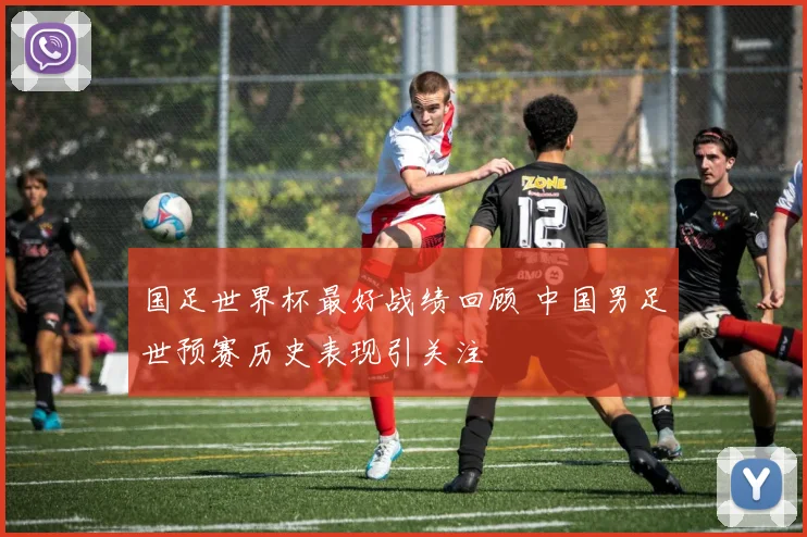 国足世界杯最好战绩回顾 中国男足世预赛历史表现引关注